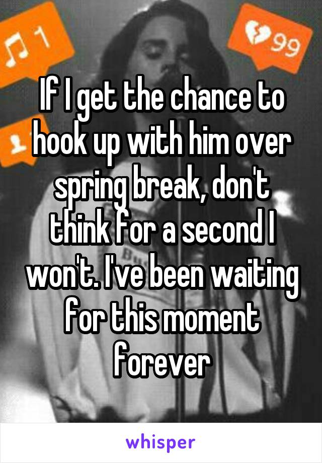 If I get the chance to hook up with him over spring break, don't think for a second I won't. I've been waiting for this moment forever