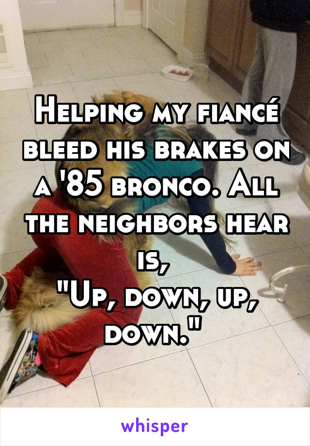 Helping my fiancé bleed his brakes on a '85 bronco. All the neighbors hear is, 
"Up, down, up, down." 