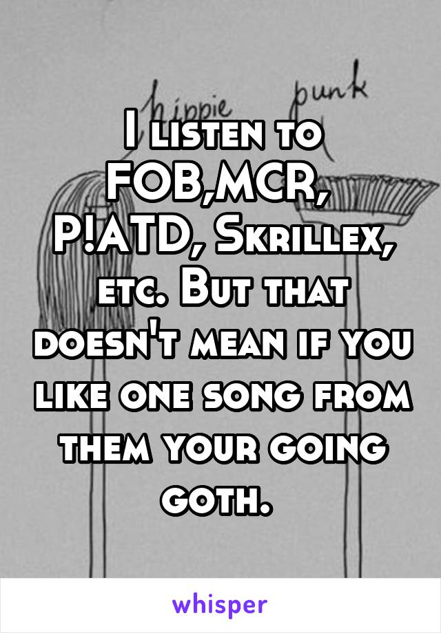 I listen to FOB,MCR,  P!ATD, Skrillex, etc. But that doesn't mean if you like one song from them your going goth. 