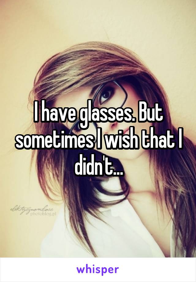 I have glasses. But sometimes I wish that I didn't...