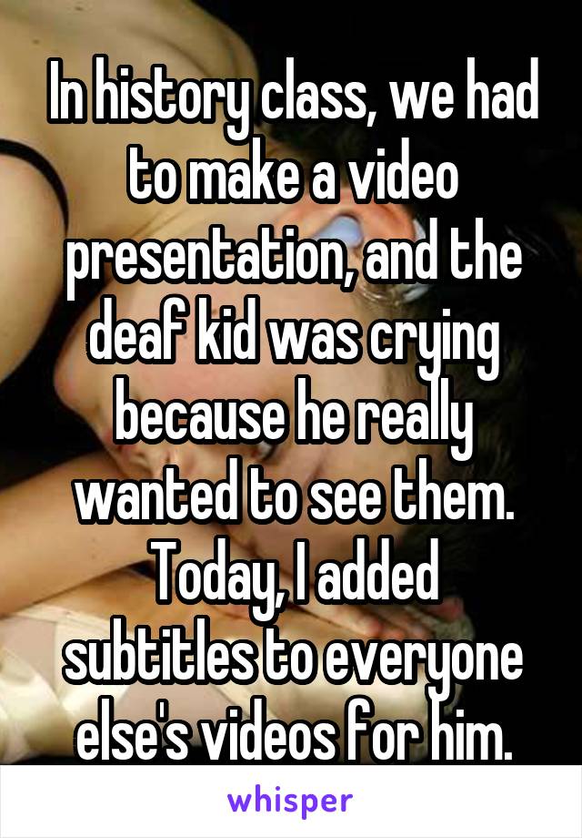 In history class, we had to make a video presentation, and the deaf kid was crying because he really wanted to see them.
Today, I added subtitles to everyone else's videos for him.