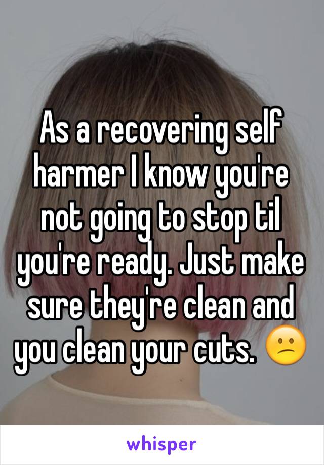 As a recovering self harmer I know you're not going to stop til you're ready. Just make sure they're clean and you clean your cuts. 😕