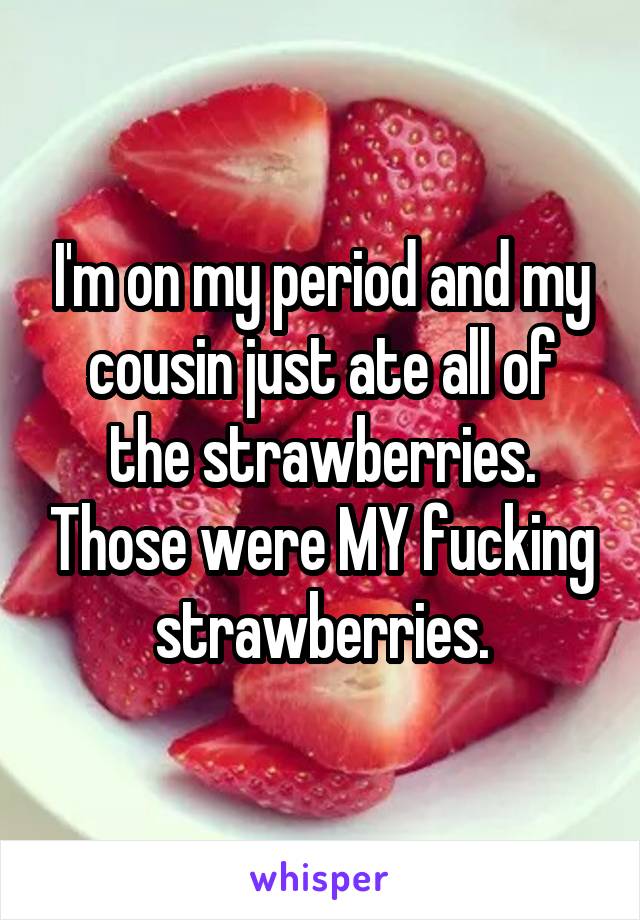 I'm on my period and my cousin just ate all of the strawberries. Those were MY fucking strawberries.