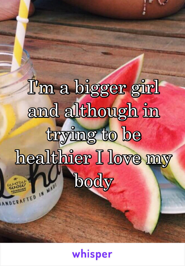 I'm a bigger girl and although in trying to be healthier I love my body