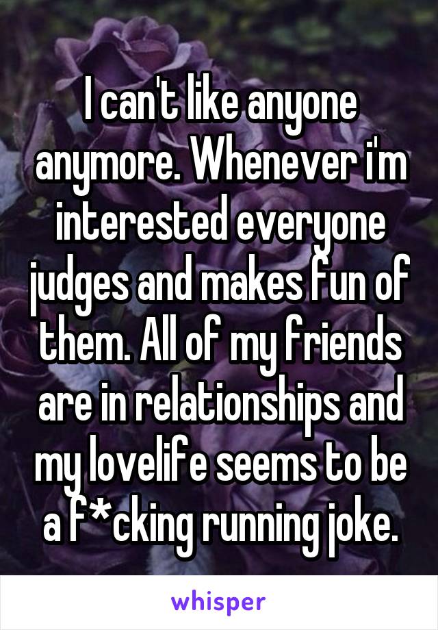 I can't like anyone anymore. Whenever i'm interested everyone judges and makes fun of them. All of my friends are in relationships and my lovelife seems to be a f*cking running joke.