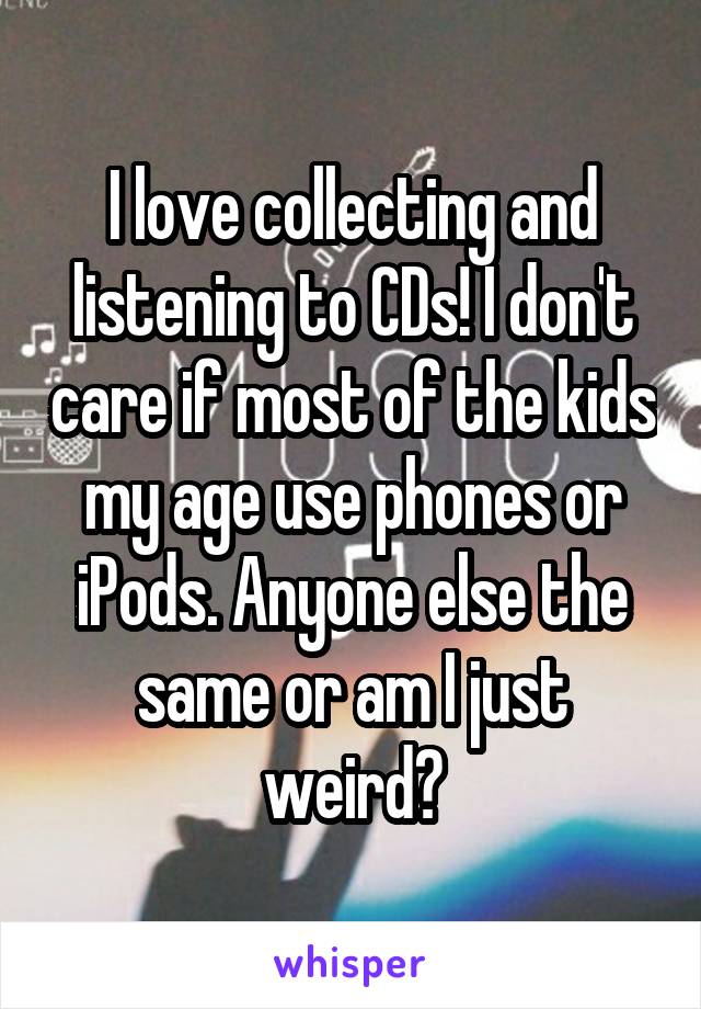 I love collecting and listening to CDs! I don't care if most of the kids my age use phones or iPods. Anyone else the same or am I just weird?