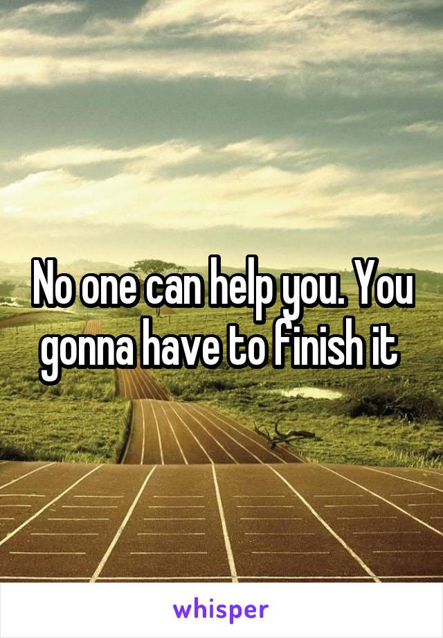 No one can help you. You gonna have to finish it 