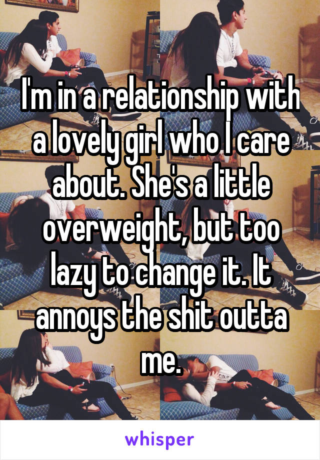 I'm in a relationship with a lovely girl who I care about. She's a little overweight, but too lazy to change it. It annoys the shit outta me.