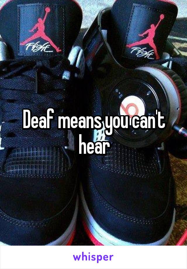 Deaf means you can't hear