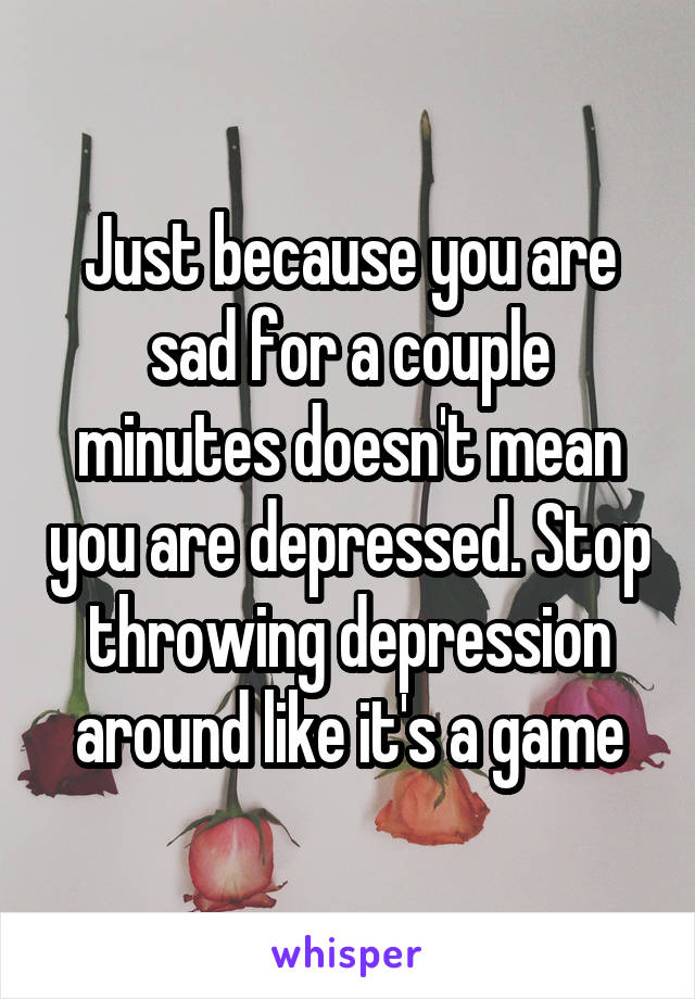 Just because you are sad for a couple minutes doesn't mean you are depressed. Stop throwing depression around like it's a game