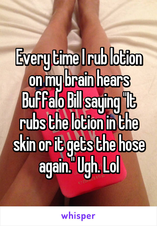 Every time I rub lotion on my brain hears Buffalo Bill saying "It rubs the lotion in the skin or it gets the hose again." Ugh. Lol