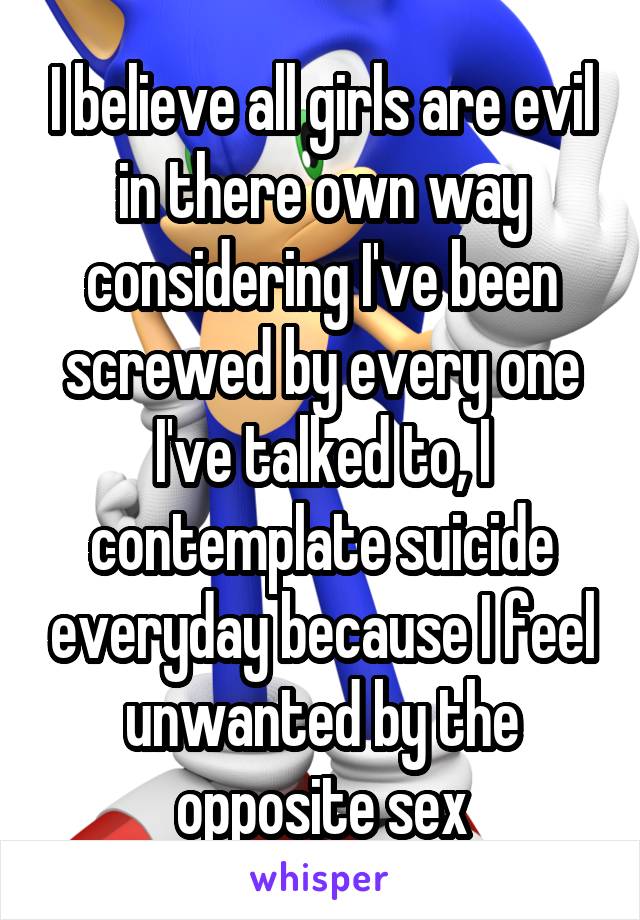 I believe all girls are evil in there own way considering I've been screwed by every one I've talked to, I contemplate suicide everyday because I feel unwanted by the opposite sex