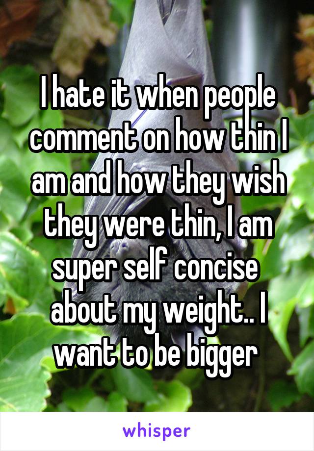 I hate it when people comment on how thin I am and how they wish they were thin, I am super self concise  about my weight.. I want to be bigger 