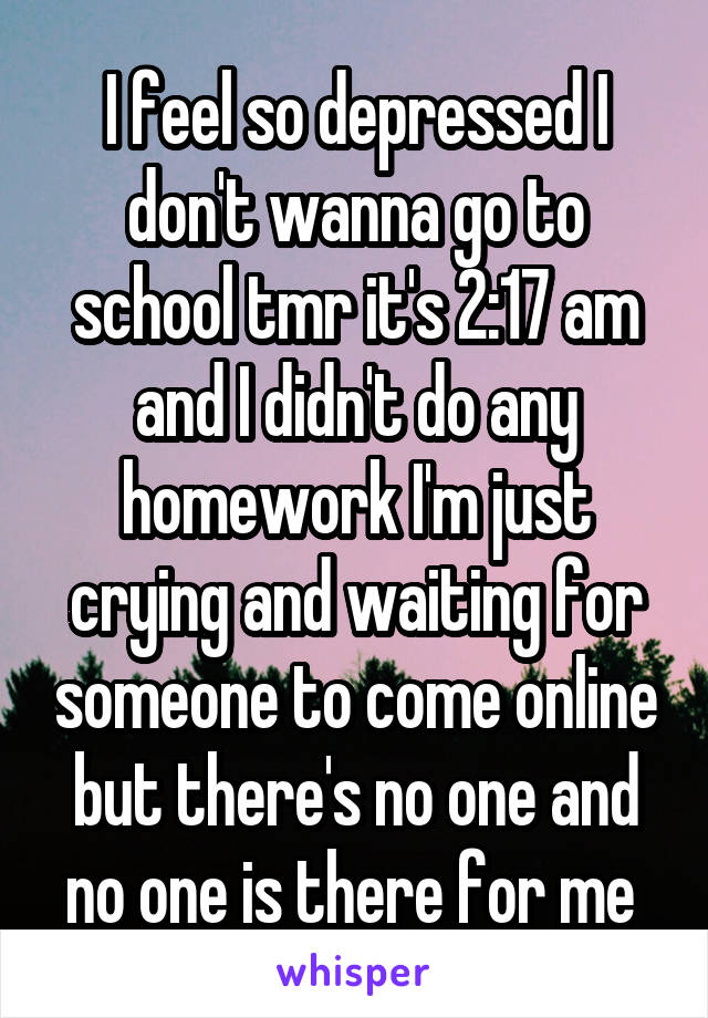 I feel so depressed I don't wanna go to school tmr it's 2:17 am and I didn't do any homework I'm just crying and waiting for someone to come online but there's no one and no one is there for me 