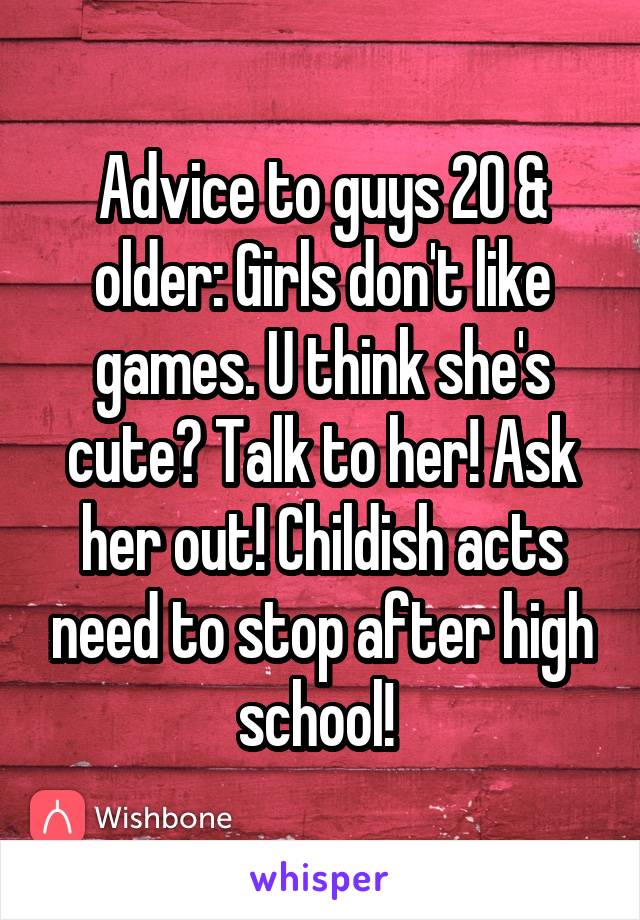 Advice to guys 20 & older: Girls don't like games. U think she's cute? Talk to her! Ask her out! Childish acts need to stop after high school! 