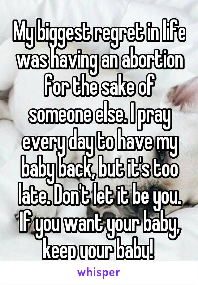 My biggest regret in life was having an abortion for the sake of someone else. I pray every day to have my baby back, but it's too late. Don't let it be you. If you want your baby, keep your baby! 