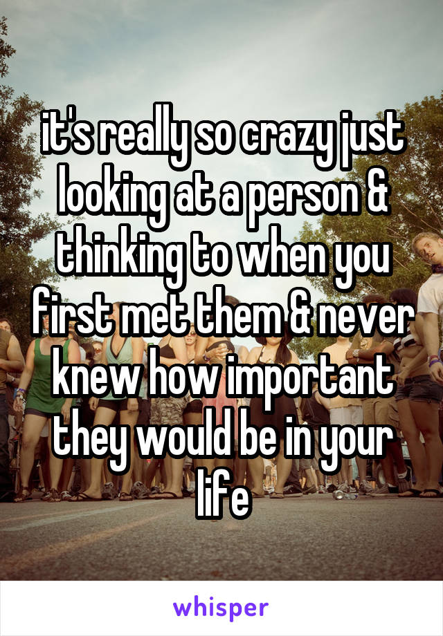 it's really so crazy just looking at a person & thinking to when you first met them & never knew how important they would be in your life