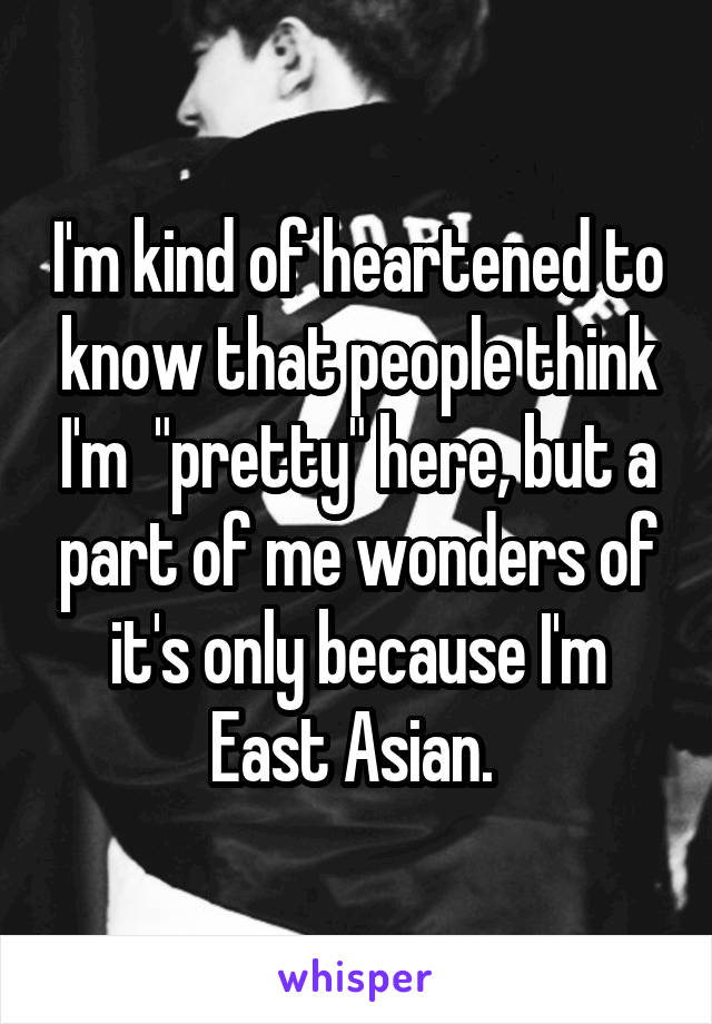 I'm kind of heartened to know that people think I'm  "pretty" here, but a part of me wonders of it's only because I'm East Asian. 