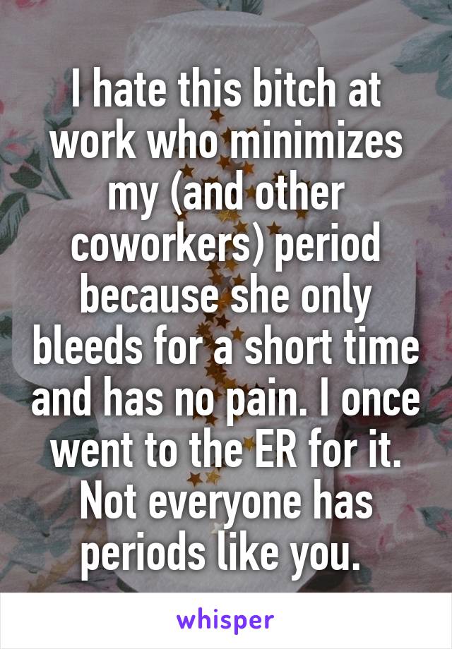 I hate this bitch at work who minimizes my (and other coworkers) period because she only bleeds for a short time and has no pain. I once went to the ER for it. Not everyone has periods like you. 