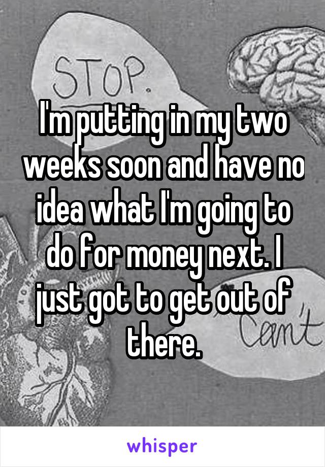 I'm putting in my two weeks soon and have no idea what I'm going to do for money next. I just got to get out of there.