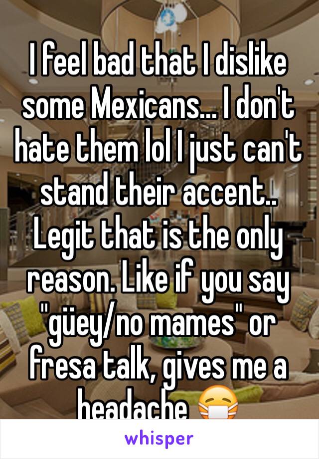 I feel bad that I dislike some Mexicans... I don't hate them lol I just can't stand their accent.. Legit that is the only reason. Like if you say "güey/no mames" or fresa talk, gives me a headache 😷