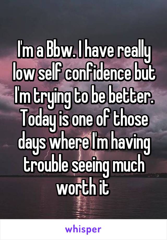 I'm a Bbw. I have really low self confidence but I'm trying to be better. Today is one of those days where I'm having trouble seeing much worth it 