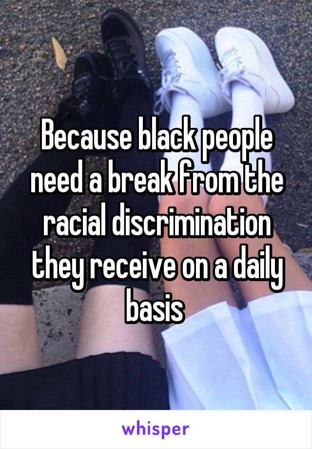 Because black people need a break from the racial discrimination they receive on a daily basis 