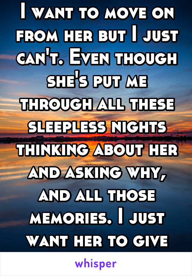 I want to move on from her but I just can't. Even though she's put me through all these sleepless nights thinking about her and asking why, and all those memories. I just want her to give me a chance.