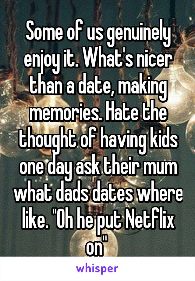 Some of us genuinely enjoy it. What's nicer than a date, making memories. Hate the thought of having kids one day ask their mum what dads dates where like. "Oh he put Netflix on" 