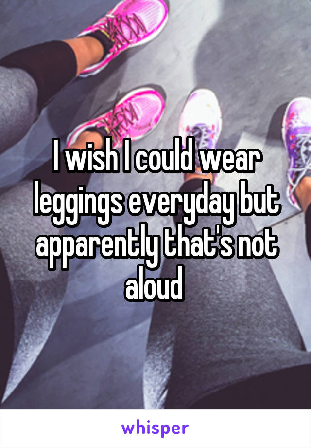 I wish I could wear leggings everyday but apparently that's not aloud 