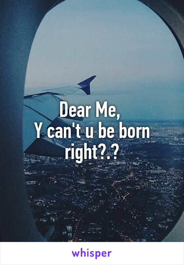 Dear Me, 
Y can't u be born right?.😒