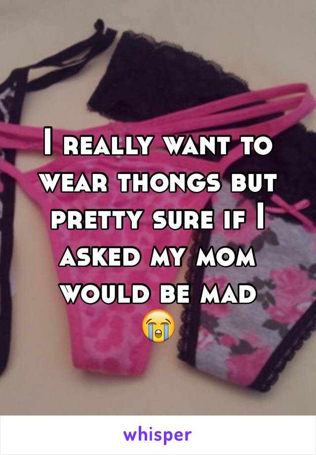 I really want to wear thongs but pretty sure if I asked my mom would be mad
😭