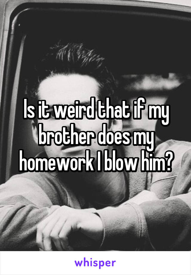 Is it weird that if my brother does my homework I blow him?