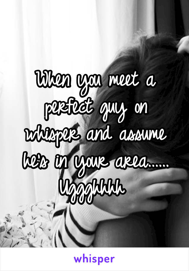 When you meet a perfect guy on whisper and assume he's in your area...... Uggghhhh 