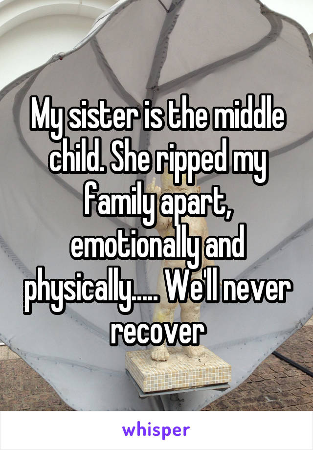 My sister is the middle child. She ripped my family apart, emotionally and physically..... We'll never recover