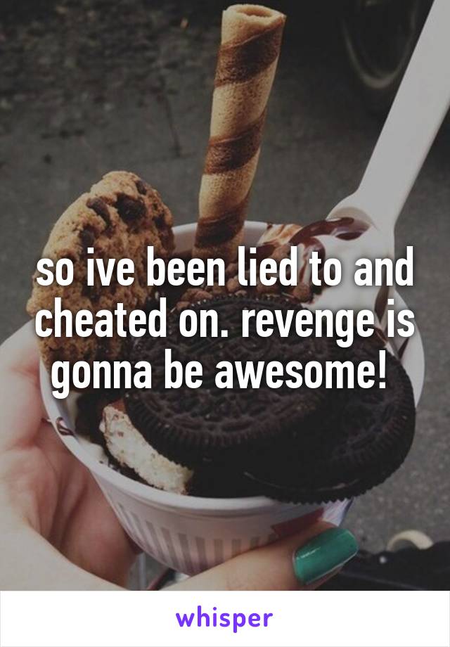 so ive been lied to and cheated on. revenge is gonna be awesome! 