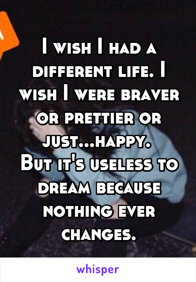 I wish I had a different life. I wish I were braver or prettier or just...happy. 
But it's useless to dream because nothing ever changes.