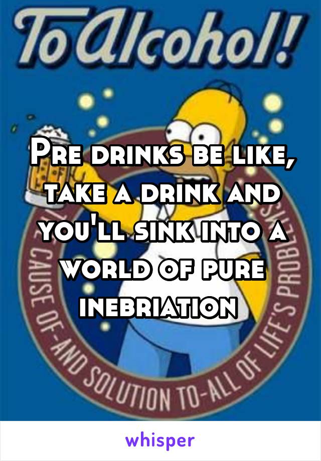 Pre drinks be like, take a drink and you'll sink into a world of pure inebriation 