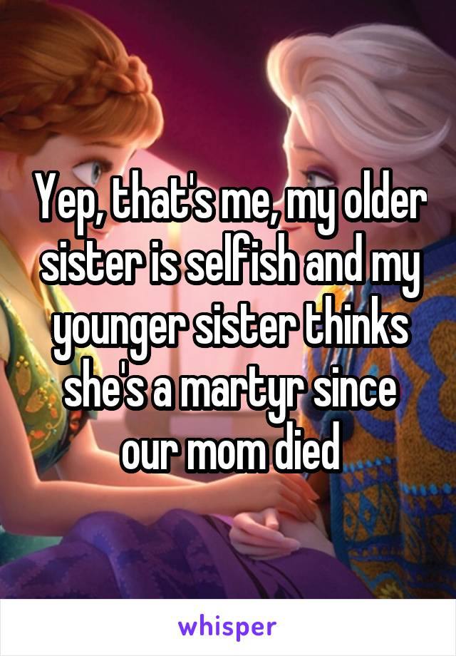 Yep, that's me, my older sister is selfish and my younger sister thinks she's a martyr since our mom died