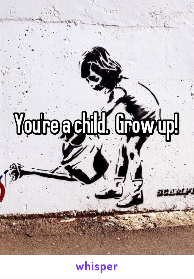 You're a child.  Grow up!   