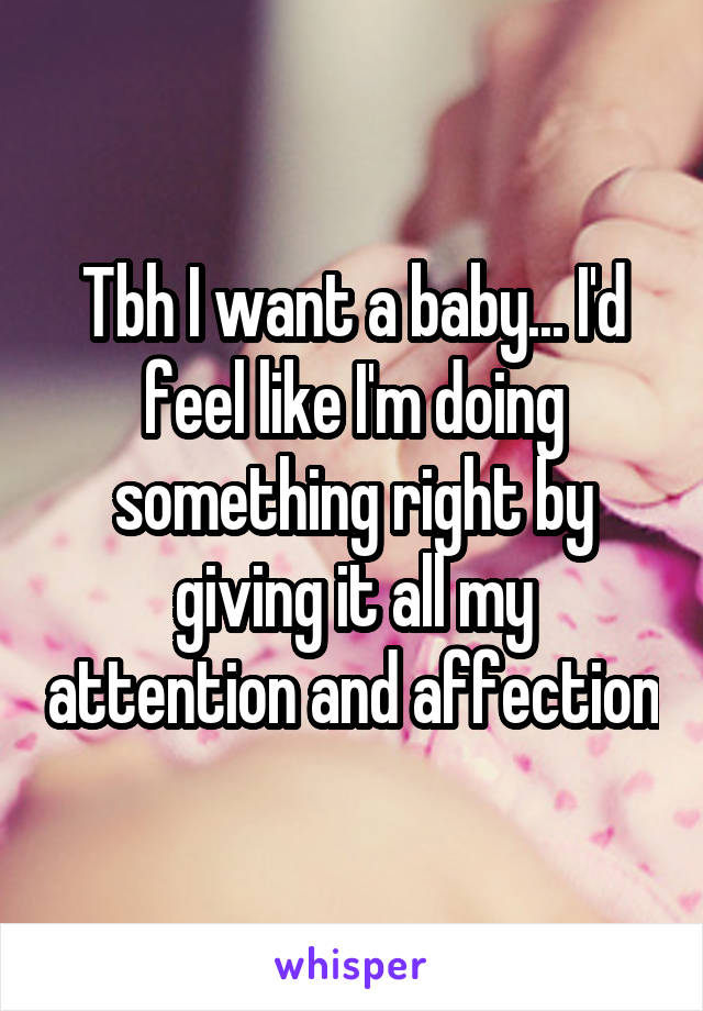 Tbh I want a baby... I'd feel like I'm doing something right by giving it all my attention and affection