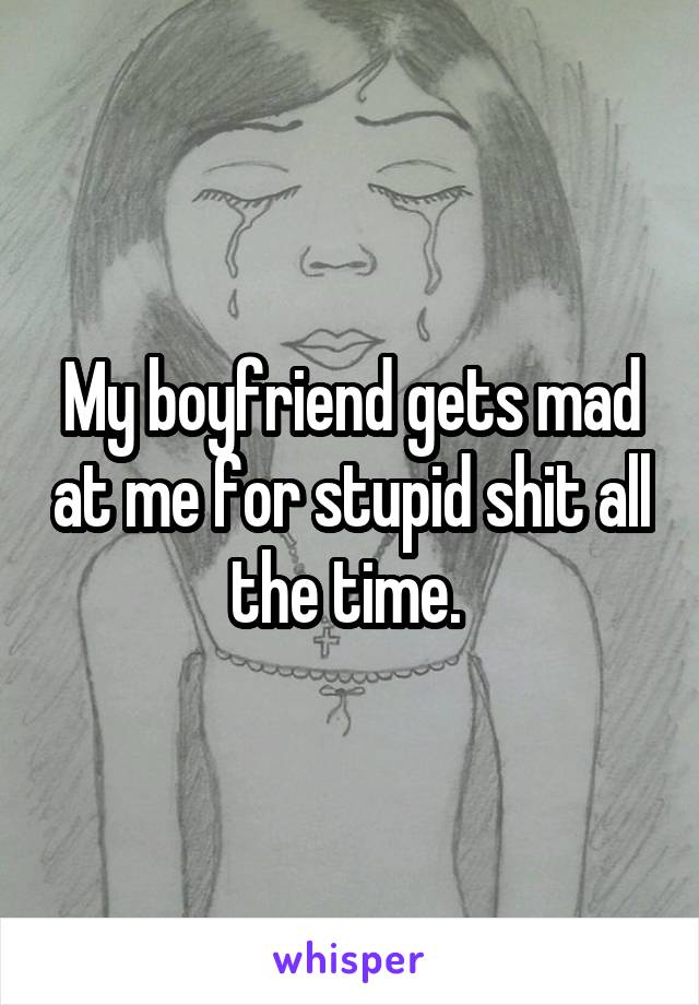 My boyfriend gets mad at me for stupid shit all the time. 