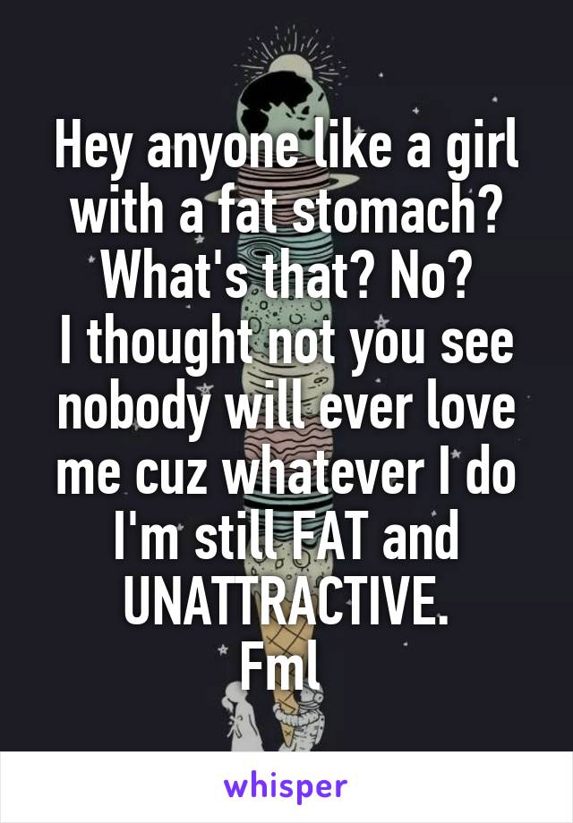 Hey anyone like a girl with a fat stomach?
What's that? No?
I thought not you see nobody will ever love me cuz whatever I do I'm still FAT and UNATTRACTIVE.
Fml 