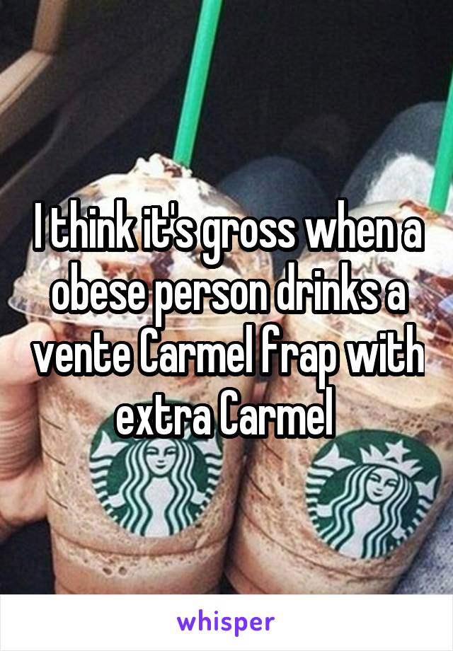 I think it's gross when a obese person drinks a vente Carmel frap with extra Carmel 