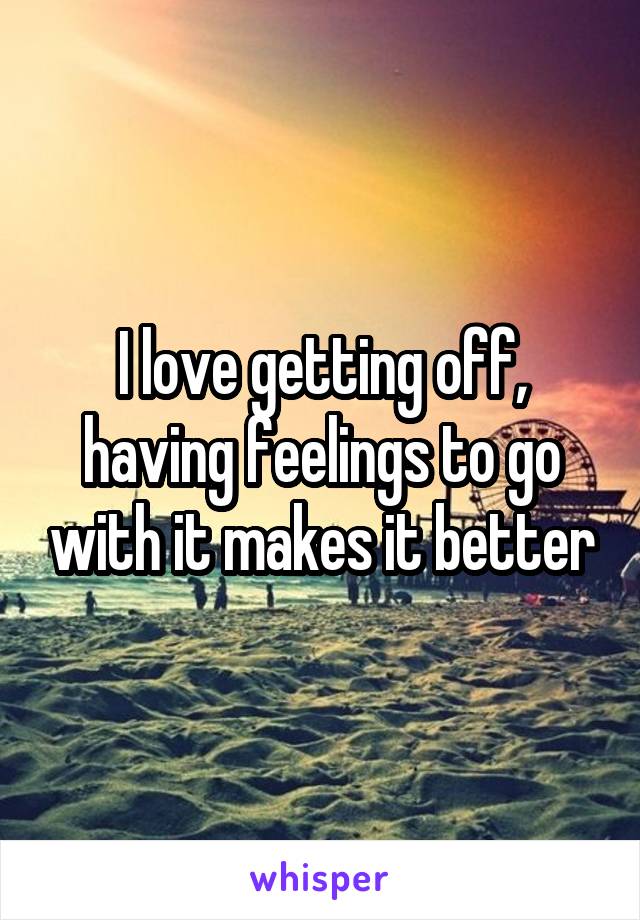 I love getting off, having feelings to go with it makes it better