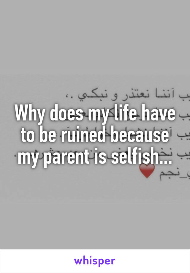 Why does my life have to be ruined because my parent is selfish...