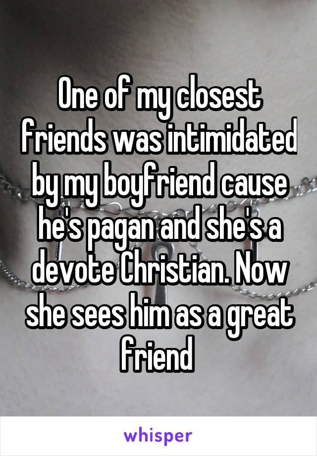 One of my closest friends was intimidated by my boyfriend cause he's pagan and she's a devote Christian. Now she sees him as a great friend 