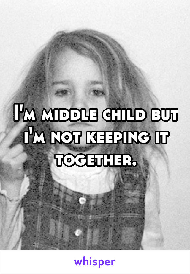 I'm middle child but i'm not keeping it together.