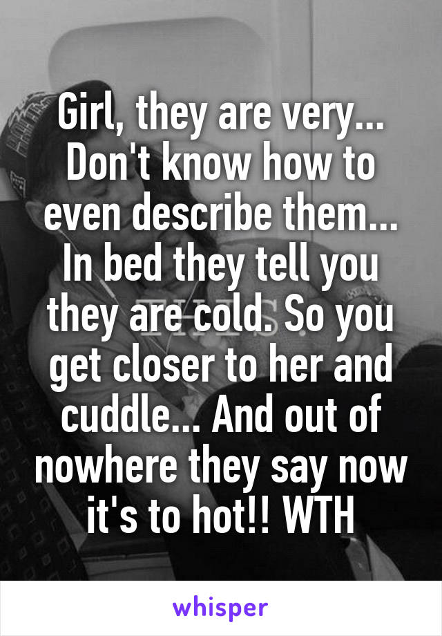 Girl, they are very... Don't know how to even describe them... In bed they tell you they are cold. So you get closer to her and cuddle... And out of nowhere they say now it's to hot!! WTH