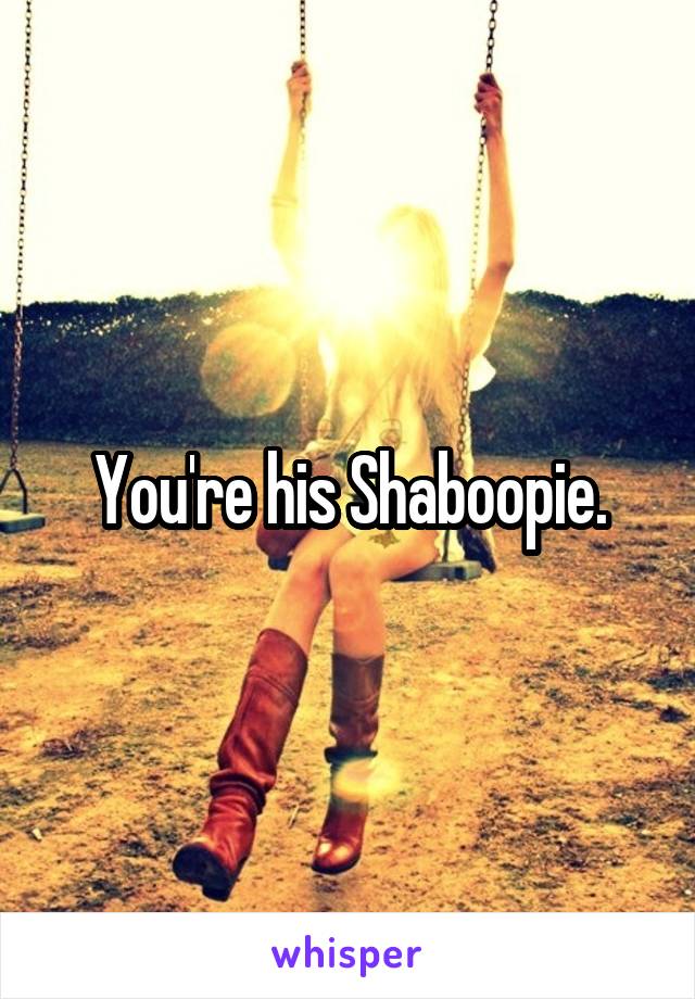 You're his Shaboopie.